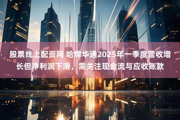 股票线上配资网 哈焊华通2025年一季度营收增长但净利润下滑，需关注现金流与应收账款