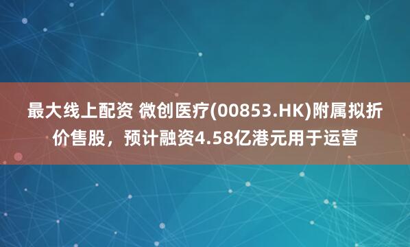 最大线上配资 微创医疗(00853.HK)附属拟折价售股，预计融资4.58亿港元用于运营