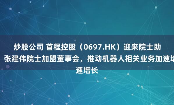 炒股公司 首程控股（0697.HK）迎来院士助力！张建伟院士加盟董事会，推动机器人相关业务加速增长
