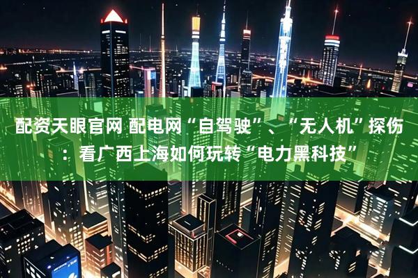 配资天眼官网 配电网“自驾驶”、“无人机”探伤：看广西上海如何玩转“电力黑科技”