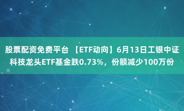 股票配资免费平台 【ETF动向】6月13日工银中证科技龙头ETF基金跌0.73%，份额减少100万份