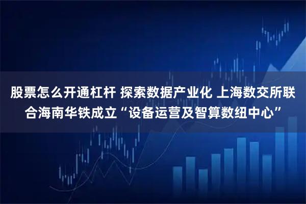 股票怎么开通杠杆 探索数据产业化 上海数交所联合海南华铁成立“设备运营及智算数纽中心”