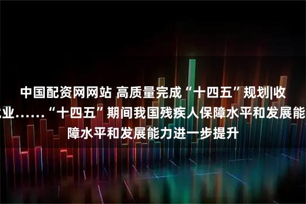 中国配资网网站 高质量完成“十四五”规划|收入、低保、就业……“十四五”期间我国残疾人保障水平和发展能力进一步提升