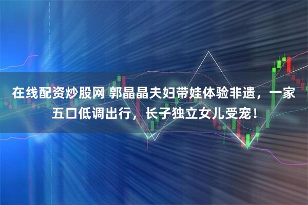 在线配资炒股网 郭晶晶夫妇带娃体验非遗，一家五口低调出行，长子独立女儿受宠！