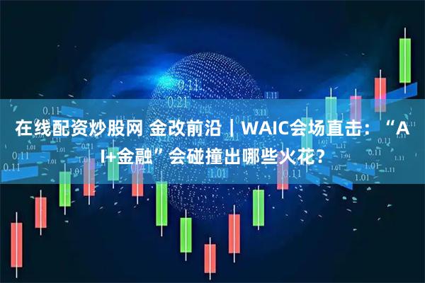 在线配资炒股网 金改前沿｜WAIC会场直击：“AI+金融”会碰撞出哪些火花？
