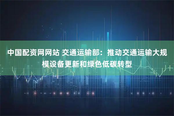 中国配资网网站 交通运输部：推动交通运输大规模设备更新和绿色低碳转型