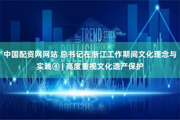 中国配资网网站 总书记在浙江工作期间文化理念与实践④ | 高度重视文化遗产保护