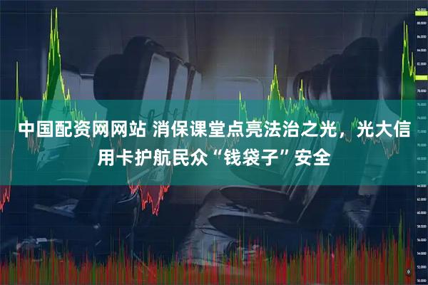 中国配资网网站 消保课堂点亮法治之光，光大信用卡护航民众“钱袋子”安全