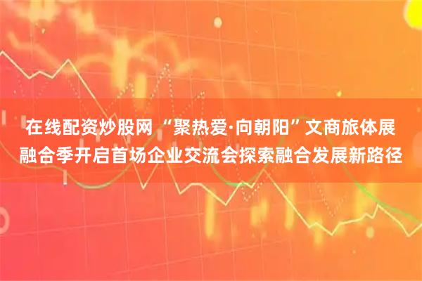 在线配资炒股网 “聚热爱·向朝阳”文商旅体展融合季开启首场企业交流会探索融合发展新路径