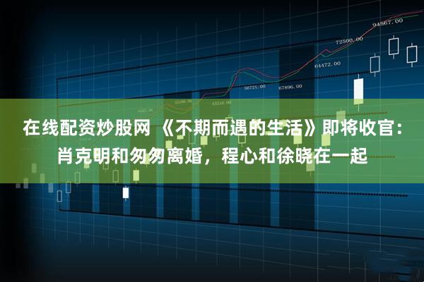 在线配资炒股网 《不期而遇的生活》即将收官：肖克明和匆匆离婚，程心和徐晓在一起
