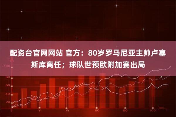 配资台官网网站 官方：80岁罗马尼亚主帅卢塞斯库离任；球队世预欧附加赛出局