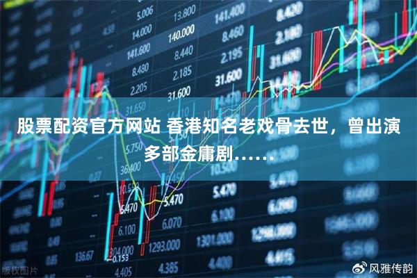 股票配资官方网站 香港知名老戏骨去世，曾出演多部金庸剧……