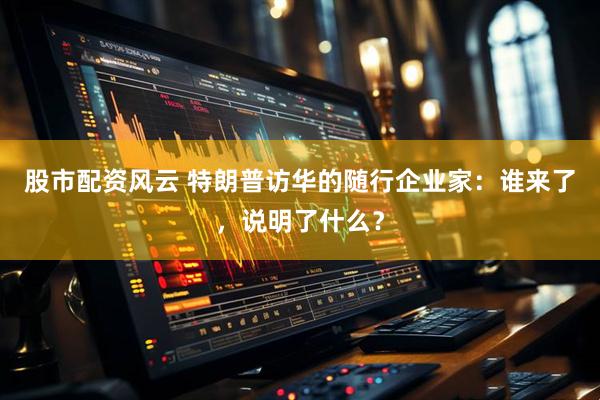 股市配资风云 特朗普访华的随行企业家：谁来了，说明了什么？