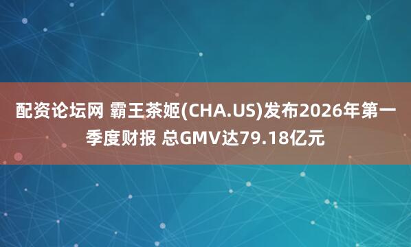配资论坛网 霸王茶姬(CHA.US)发布2026年第一季度财报 总GMV达79.18亿元