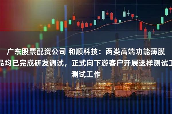 广东股票配资公司 和顺科技：两类高端功能薄膜产品均已完成研发调试，正式向下游客户开展送样测试工作