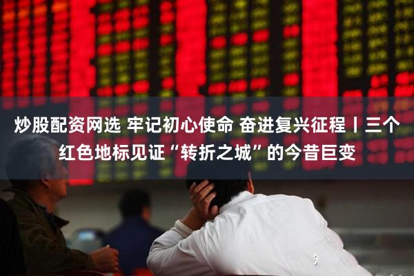 炒股配资网选 牢记初心使命 奋进复兴征程丨三个红色地标见证“转折之城”的今昔巨变
