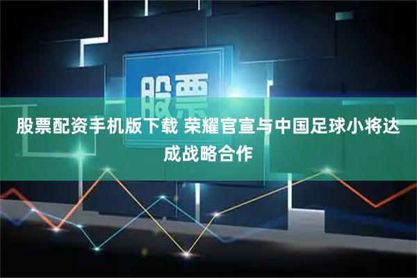股票配资手机版下载 荣耀官宣与中国足球小将达成战略合作