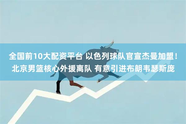 全国前10大配资平台 以色列球队官宣杰曼加盟！北京男篮核心外援离队 有意引进布朗韦瑟斯庞