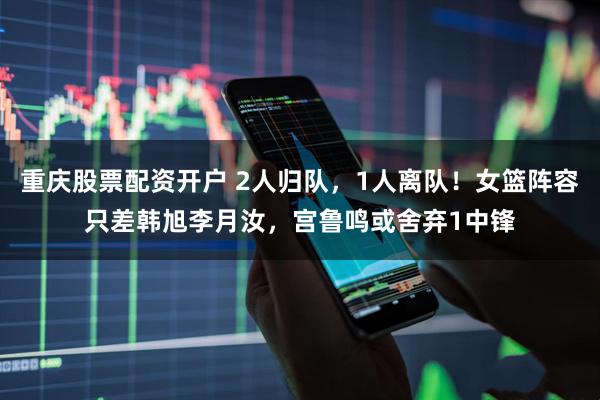 重庆股票配资开户 2人归队，1人离队！女篮阵容只差韩旭李月汝，宫鲁鸣或舍弃1中锋