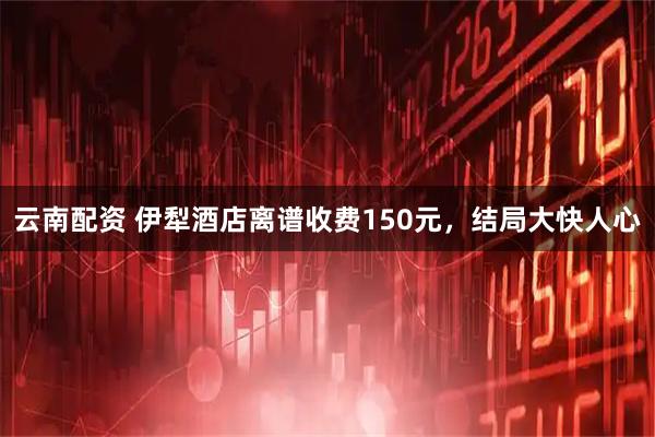 云南配资 伊犁酒店离谱收费150元，结局大快人心