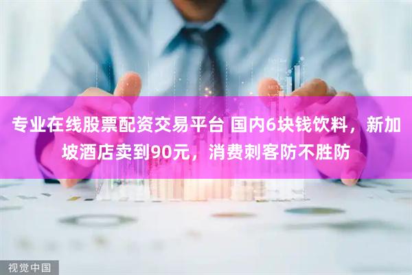 专业在线股票配资交易平台 国内6块钱饮料，新加坡酒店卖到90元，消费刺客防不胜防