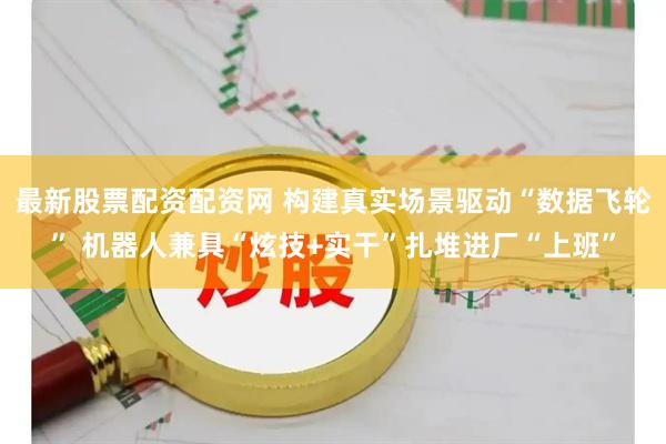 最新股票配资配资网 构建真实场景驱动“数据飞轮” 机器人兼具“炫技+实干”扎堆进厂“上班”