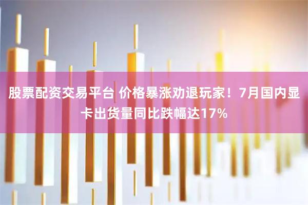 股票配资交易平台 价格暴涨劝退玩家！7月国内显卡出货量同比跌幅达17%