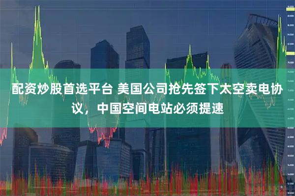 配资炒股首选平台 美国公司抢先签下太空卖电协议，中国空间电站必须提速