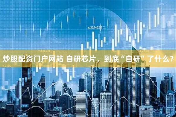 炒股配资门户网站 自研芯片，到底“自研”了什么？