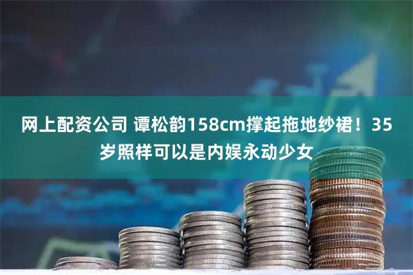 网上配资公司 谭松韵158cm撑起拖地纱裙！35岁照样可以是内娱永动少女