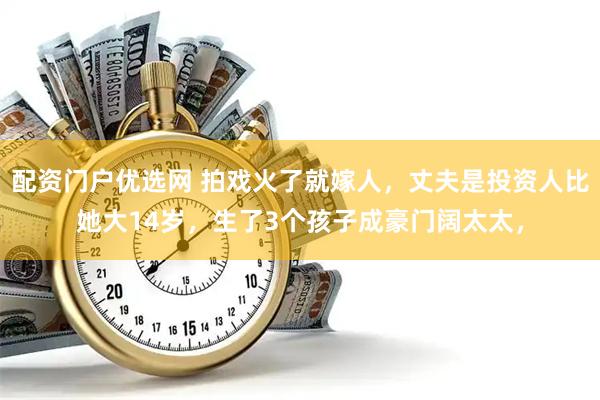 配资门户优选网 拍戏火了就嫁人，丈夫是投资人比她大14岁，生了3个孩子成豪门阔太太，