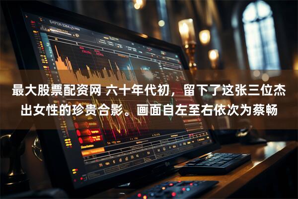 最大股票配资网 六十年代初，留下了这张三位杰出女性的珍贵合影。画面自左至右依次为蔡畅