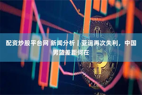 配资炒股平台网 新闻分析｜亚运再次失利，中国男篮差距何在