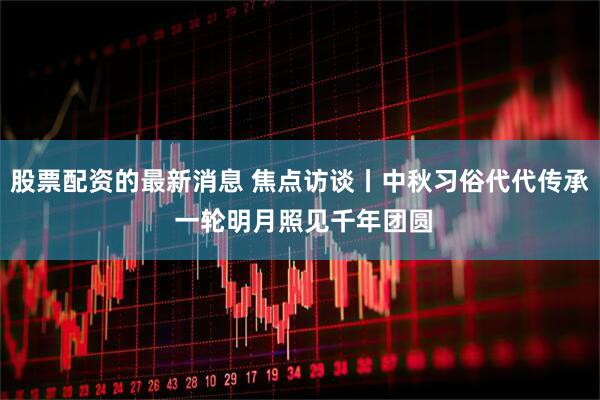 股票配资的最新消息 焦点访谈丨中秋习俗代代传承 一轮明月照见千年团圆