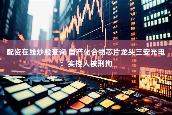 配资在线炒股查询 国产化合物芯片龙头三安光电：实控人被刑拘