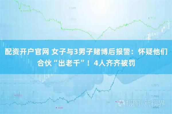 配资开户官网 女子与3男子赌博后报警：怀疑他们合伙“出老千”！4人齐齐被罚