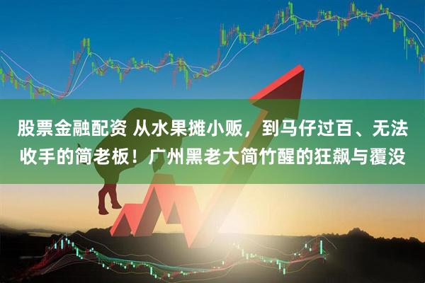 股票金融配资 从水果摊小贩，到马仔过百、无法收手的简老板！广州黑老大简竹醒的狂飙与覆没